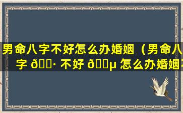 男命八字不好怎么办婚姻（男命八字 🌷 不好 🐵 怎么办婚姻不顺）